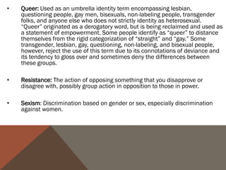 •   Queer: Used as an umbrella identity term encompassing lesbian,
    questioning people, gay men, bisexuals, non-labeling people, transgender
    folks, and anyone else who does not strictly identity as heterosexual.
    “Queer” originated as a derogatory word, but is being reclaimed and used as
    a statement of empowerment. Some people identify as “queer” to distance
    themselves from the rigid categorization of “straight” and “gay.” Some
    transgender, lesbian, gay, questioning, non-labeling, and bisexual people,
    however, reject the use of this term due to its connotations of deviance and
    its tendency to gloss over and sometimes deny the differences between
    these groups.

•   Resistance: The action of opposing something that you disapprove or
    disagree with, possibly group action in opposition to those in power.

•   Sexism: Discrimination based on gender or sex, especially discrimination
    against women.
 