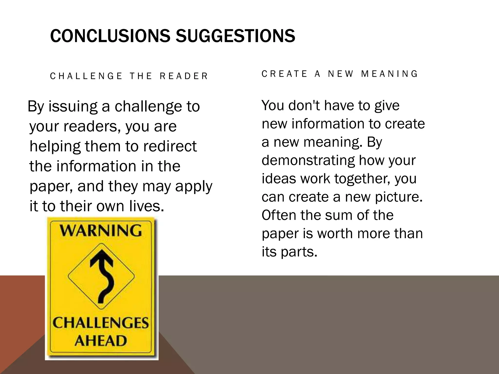 PROPOSE A COURSE OF
    ACTION, A SOLUTION TO    ECHO THE INTRODUCTION:
    AN ISSUE, OR             FRAMING
    QUESTIONS FOR
    FU RT HE R ST U DY.

This can redirect your         Echoing your introduction can
reader's thought process       be a good strategy if it is
                               meant to bring the reader
and help her to apply your
                               full-circle. If you begin by
info and ideas to her own      describing a scenario, you
life or to see the broader     can end with the same
implications.                  scenario as proof that your
                               essay was helpful in creating
                               a new understanding.
 