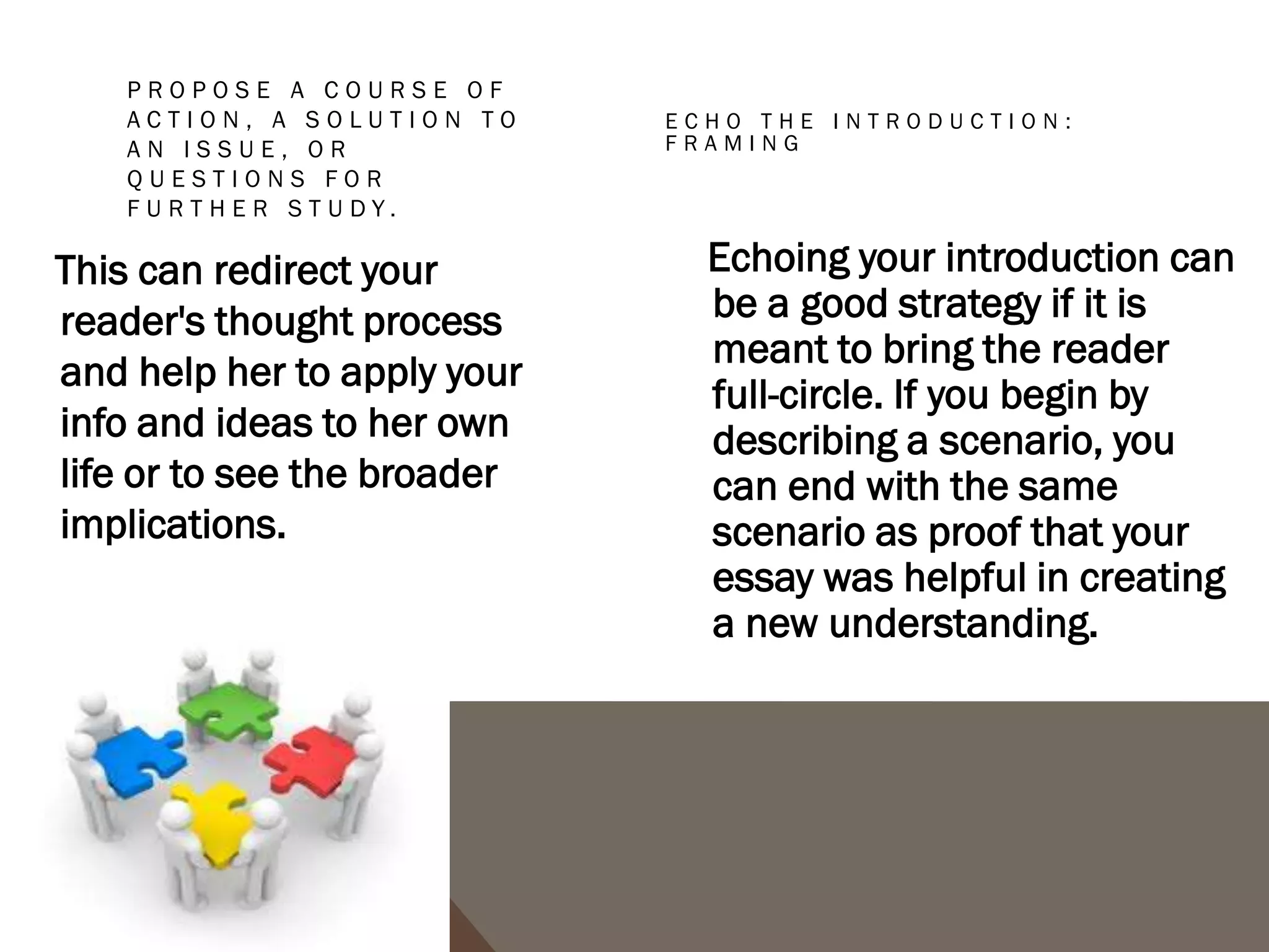 CONCLUSIONS TO AVOID
1. The "That's My Story and I'm Sticking to It” conclusion. This conclusion just restates the
   thesis and is usually painfully short. It does not push the ideas forward. People write this
   kind of conclusion when they can't think of anything else to say.
2. The "Sherlock Holmes" Conclusion. Sometimes writers will state the thesis for the very
   first time in the conclusion. You might be tempted to use this strategy if you don't want to
   give everything away too early in your paper. You may think it would be more dramatic to
   keep the reader in the dark until the end and then "wow" him with your main idea, as in a
   Sherlock Holmes mystery. The reader, however, does not expect a mystery, but an
   analytical discussion of your topic in an academic style, with the main argument (thesis)
   stated up front.
3. The "America the Beautiful"/"I Am Woman"/"We Shall Overcome" Conclusion. This kind of
   conclusion usually draws on excessive emotion to make its appeal, but while this emotion
   and even sentimentality may be very heartfelt, it is usually out of character with the rest
   of an analytical paper. A more sophisticated commentary, rather than emotional praise,
   would be a more fitting tribute to the topic.
4. The "Grab Bag" Conclusion. This kind of conclusion includes extra information that the
   writer found or thought of but couldn't integrate into the main paper. You may find it hard
   to leave out details, but adding random facts and bits of evidence at the end of an
   otherwise-well-organized essay can just create confusion.
 
