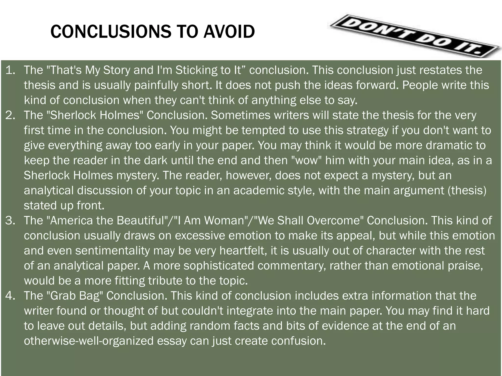 LET’S TRY A COUPLE OF CONCLUSIONS
1. Answer the question "So What?”: Show your readers why this paper was important.
2. Synthesize information: Show how the points you made and the support and
   examples you used fit together.
3. Challenge the reader: Help readers redirect the information in the paper, so they may
   apply it to their own lives.
4. Create a new meaning: demonstrating how your ideas work together can create a
   new picture. Often the sum of the paper is worth more than its parts.
5. Propose a course of action, a solution to an issue, or questions for further study:
   Redirect your reader's thought process and help him or her to apply your info and
   ideas to her own life or to see the broader implications.
6. Echo the introduction: If you begin by describing a scenario, you can end with the
   same scenario as proof that your essay was helpful in creating a new understanding.
 