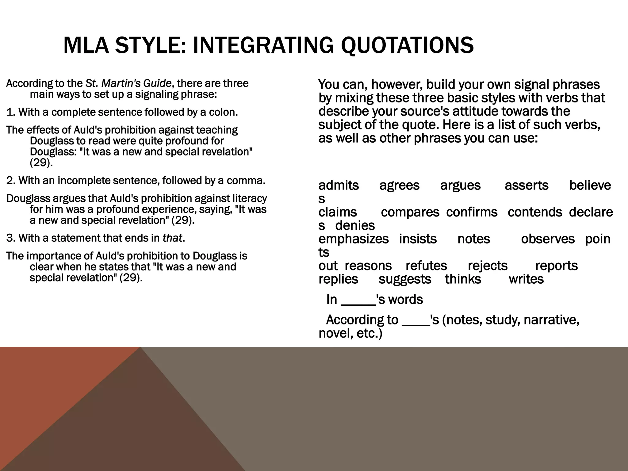 USING THE SOURCE'S NAME
Generally, the first time we use a source in a paper, whether it be through a paraphrase or a
   quote, it's a good idea to use the author(s) full name(s) and the title of the source we are
   using in the actual sentence so that readers feel that we have introduced the source to
   them. After we have introduced the source, it's perfectly acceptable to refer to the author
   by his or her last name or even to leave the name out of the body of our text and simply
   include it in the citation.
First use:
In his Narrative of the Life of Frederick Douglass, An American Slave, Written by Himself,
    Frederick Douglass argues that "Slavery proved as injurious [to slave holders] as it did to
    me" (31).
Second use:
Douglass earlier argues that slavery was "a fatal poison of irresponsible power" to slave holders
   (29).
Third use:
The use of the word "hypocrites!" suggests that even the religious faith of the slave holders was
   tainted by their ownership of other humans (Douglass 77).
 