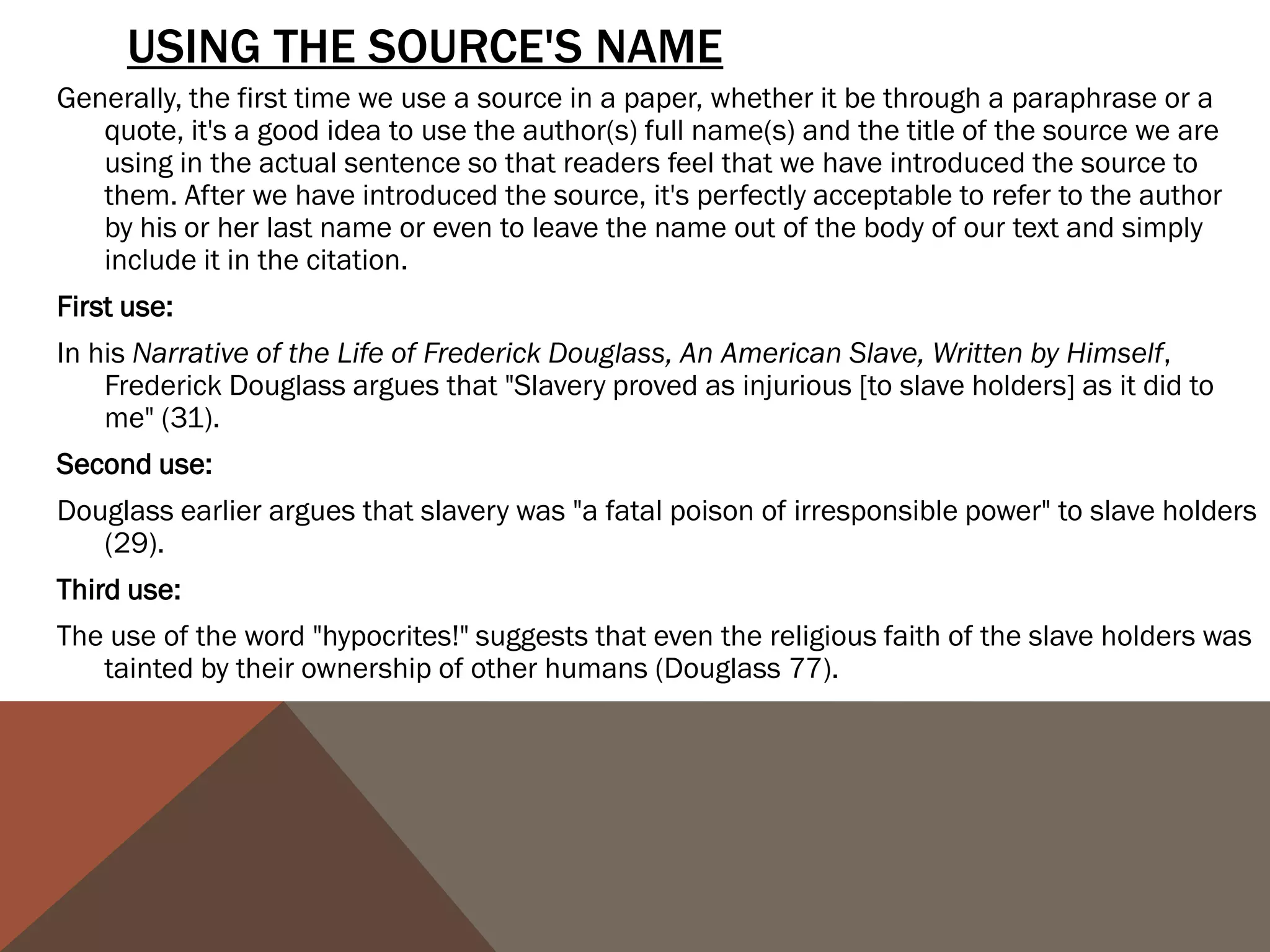 PUNCTUATING QUOTES CAN BE FRUSTRATING BECAUSE WE OFTEN GET CONFUSED ABOUT
      WHERE TO PUT PUNCTUATION. THE FOLLOWING CHART OFFERS A STRAIGHTFORWARD VIEW
      ON HOW TO PUNCTUATE THE END OF A QUOTE:

                                                      QUESTION MARKS
PERIODS & COMMAS
                                                      & E XC L A M AT IO N P O I N T S
                                           If the original quote ends with an exclamation mark or a question mark, we must
They go inside the quotation marks even           include it inside the quotation marks.
   if there is no period or comma at the   ORIGINAL TEXT:
                                                Will not a righteous God visit for these things?
   end of the quoted material in the
                                           QUOTED TEXT:
   original text.                              When Douglass asks, "Will not a righteous God visit for these things?" he
                                               raises the question of doubt about the future salvation of the "Christian"
Exception: If there is a parenthetical         slaveholders.
   citation immediately after the quote,   Notice that we don't put a comma after the question mark, even though normally
   the period or comma goes after the            we would if there was not a question mark. We omit the comma to avoid
                                                 double punctuation.
   parenthetical citation.
                                           If we want to use a quoted statement in a question or exclamation we create, then
COLONS & SEMI-COLONS                             the question mark or the exclamation mark goes outside the quotation
                                                 marks.
Colons and semi-colons always go           ORIGINAL TEXT:
   outside the quotation, even if the           The grave is at the door. (FD 38)
   original quoted material ends with      QUOTED TEXT:
   either form of punctuation.                 How can we take Douglass seriously when he indulges in excessively
                                               romanticized language such as "The grave is at the door"?
 