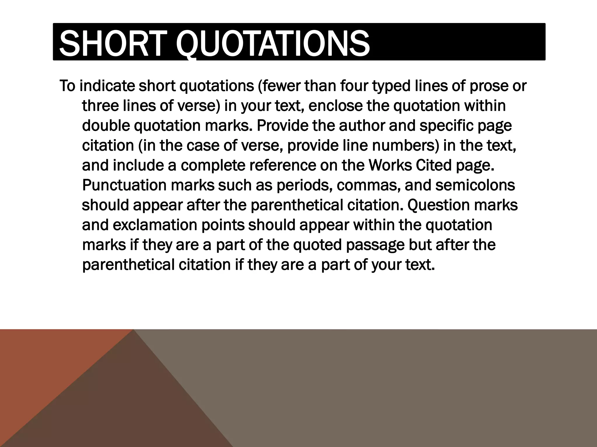 For example, when quoting short passages of prose, use the
following examples:
According to some, dreams express "profound aspects of
  personality" (Foulkes 184), though others disagree.
According to Foulkes's study, dreams may express "profound
  aspects of personality" (184).
Is it possible that dreams may express "profound aspects of
   personality" (Foulkes 184)?

When short (fewer than three lines of verse) quotations from poetry,
mark breaks in short quotations of verse with a slash, /, at the end of
each line of verse (a space should precede and follow the slash).
Cullen concludes, "Of all the things that happened there / That's all I
  remember" (11-12).
 