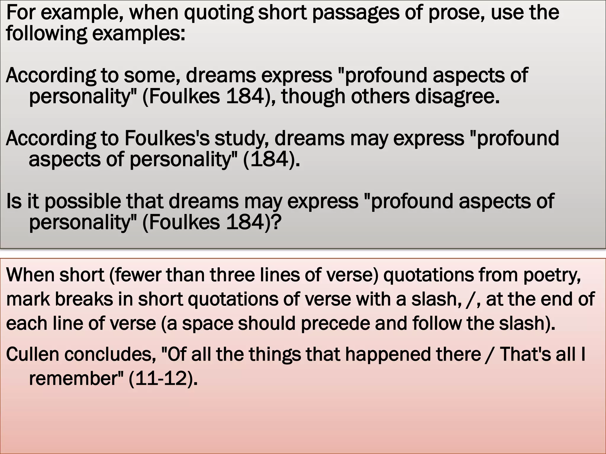 LONG QUOTATIONS
For quotations that extend to more than four lines of verse or prose,
   place quotations in a free-standing block of text and omit
   quotation marks. Start the quotation on a new line, with the
   entire quote indented one inch (10 spaces) from the left margin;
   maintain double-spacing. Only indent the first line of the
   quotation by an additional quarter inch if you are citing multiple
   paragraphs. Your parenthetical citation should come after the
   closing punctuation mark. When quoting verse, maintain original
   line breaks. (You should maintain double-spacing throughout
   your essay.)
 