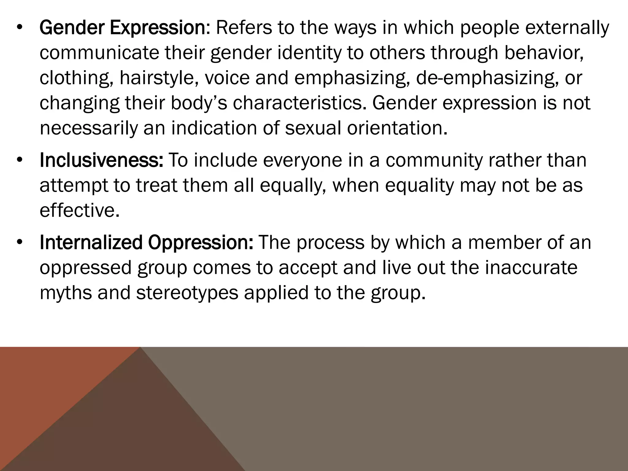 • Gender Expression: Refers to the ways in which people externally
  communicate their gender identity to others through behavior,
  clothing, hairstyle, voice and emphasizing, de-emphasizing, or
  changing their body’s characteristics. Gender expression is not
  necessarily an indication of sexual orientation.
• Inclusiveness: To include everyone in a community rather than
  attempt to treat them all equally, when equality may not be as
  effective.
• Internalized Oppression: The process by which a member of an
  oppressed group comes to accept and live out the inaccurate
  myths and stereotypes applied to the group.
 