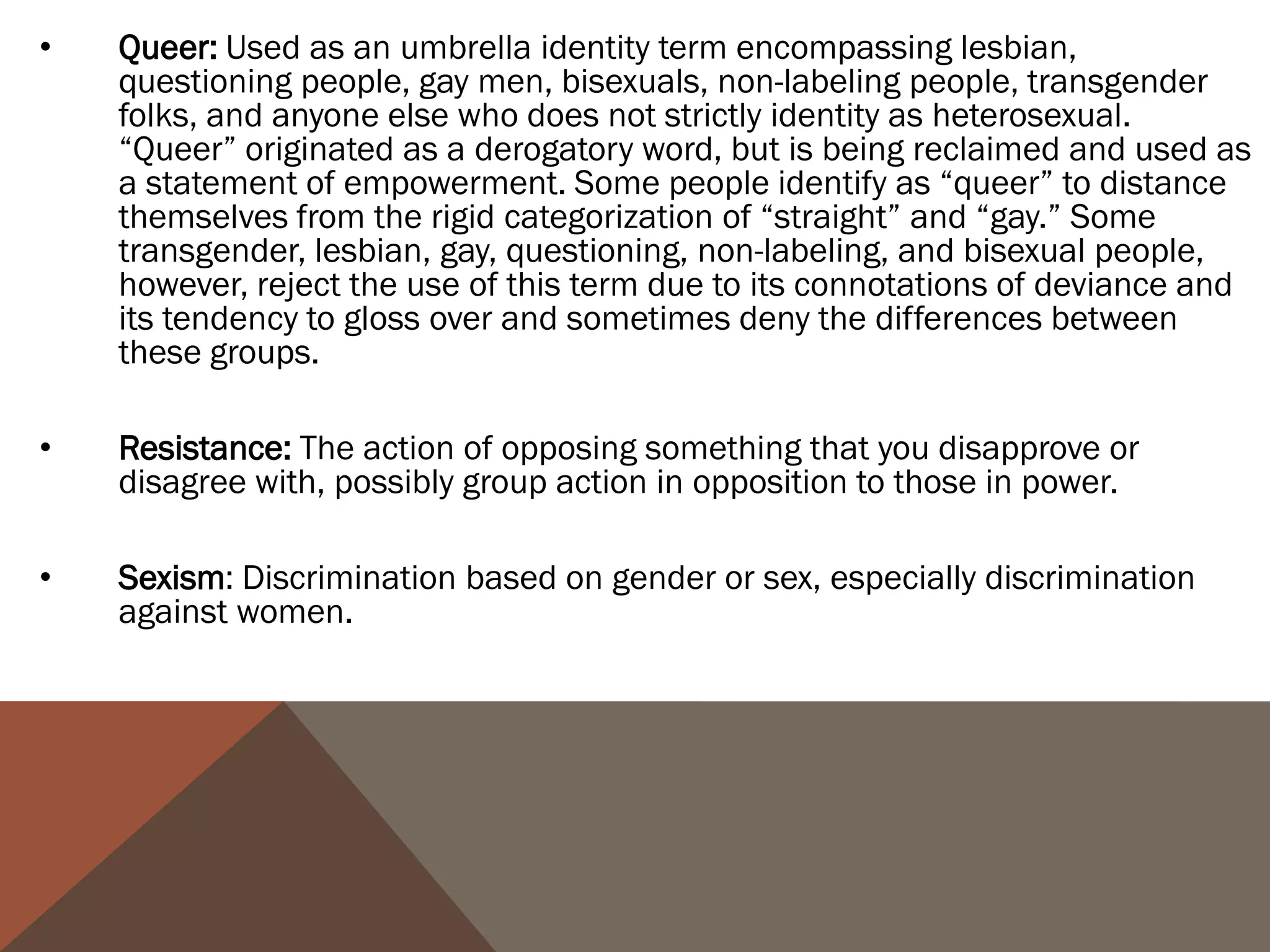 •   Queer: Used as an umbrella identity term encompassing lesbian,
    questioning people, gay men, bisexuals, non-labeling people, transgender
    folks, and anyone else who does not strictly identity as heterosexual.
    “Queer” originated as a derogatory word, but is being reclaimed and used as
    a statement of empowerment. Some people identify as “queer” to distance
    themselves from the rigid categorization of “straight” and “gay.” Some
    transgender, lesbian, gay, questioning, non-labeling, and bisexual people,
    however, reject the use of this term due to its connotations of deviance and
    its tendency to gloss over and sometimes deny the differences between
    these groups.

•   Resistance: The action of opposing something that you disapprove or
    disagree with, possibly group action in opposition to those in power.

•   Sexism: Discrimination based on gender or sex, especially discrimination
    against women.
 