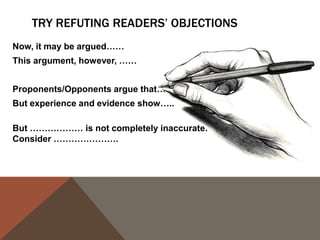 WORKING AT HOME: PRACTICE ALL THREE KINDS OF
COUNTERARGUMENT: ACKNOWLEDGEMENT, CONCESSION, AND
REFUTATION.
Think about the reasons someone might doubt
your conclusions and respond to each of them.

Remember, you did some of this work when you
filled out your FREECASH chart.
You might include a paragraph or two that
addresses/acknowledges/expands upon any
qualifications you made in your thesis.

 