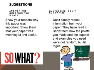CONCLUSIONS SUGGESTIONS
CHALLENGE THE
READER

By issuing a challenge to
your readers, you are
helping them to redirect
the information in the
paper, and they may
apply it to their own
lives.

C R E AT E A N E W
MEANING

You don't have to give
new information to
create a new meaning.
By demonstrating how
your ideas work
together, you can create
a new picture. Often the
sum of the paper is
worth more than its
parts.

 