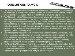LET’S TRY A COUPLE OF CONCLUSIONS
1. Answer the question "So What?”: Show your readers
why this paper was important.
2. Synthesize information: Show how the points you made
and the support and examples you used fit together.
3. Challenge the reader: Help readers redirect the
information in the paper, so they may apply it to their own
lives.
4. Create a new meaning: demonstrating how your ideas
work together can create a new picture. Often the sum of
the paper is worth more than its parts.
5. Propose a course of action, a solution to an issue, or
questions for further study: Redirect your reader's
thought process and help him or her to apply your info and
ideas to her own life or to see the broader implications.
6. Echo the introduction: If you begin by describing a
scenario, you can end with the same scenario as proof that
your essay was helpful in creating a new understanding.

 