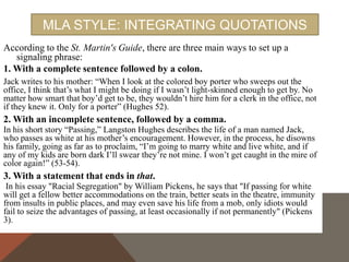 You can, however, build your own signal phrases by mixing these three basic
styles with verbs that describe your source's attitude towards the subject of
the quote. Here is a list of such verbs, as well as other phrases you can use:
admits
agrees
argues
asserts
believes
claims
compares confirms contends declares denies
emphasizes insists
notes
observes points
out reasons
refutes
rejects
reports
replies
suggests thinks
writes
In _____'s words, “
According to ____'s (notes, study, narrative, novel, etc.)

 