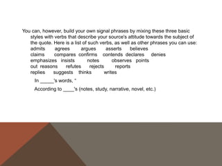 USING THE SOURCE'S NAME
Generally, the first time we use a source in a paper, whether it be through a paraphrase or
a quote, it's a good idea to use the author(s) full name(s) and the title of the source we
are using in the actual sentence so that readers feel that we have introduced the
source to them. After we have introduced the source, it's perfectly acceptable to refer
to the author by his or her last name or even to leave the name out of the body of our
text and simply include it in the citation.
First use:
In his Narrative of the Life of Frederick Douglass, An American Slave, Written by Himself,
Frederick Douglass argues that "Slavery proved as injurious [to slave holders] as it did
to me" (31).
Second use:
Douglass earlier argues that slavery was "a fatal poison of irresponsible power" to slave
holders (29).
Third use:
The use of the word "hypocrites!" suggests that even the religious faith of the slave
holders was tainted by their ownership of other humans (Douglass 77).

 