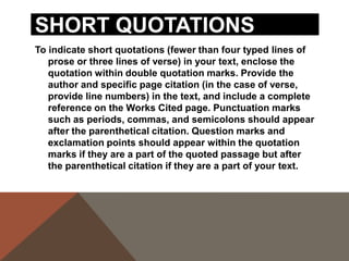 For example, when quoting short passages of prose, use
the following examples:
According to some, dreams express "profound aspects
of personality" (Foulkes 184), though others disagree.
According to Foulkes's study, dreams may express
"profound aspects of personality" (184).
Is it possible that dreams may express "profound
aspects of personality" (Foulkes 184)?
When short (fewer than three lines of verse) quotations from
poetry, mark breaks in short quotations of verse with a slash,
/, at the end of each line of verse (a space should precede
and follow the slash).
Cullen concludes, "Of all the things that happened there /
That's all I remember" (11-12).

 