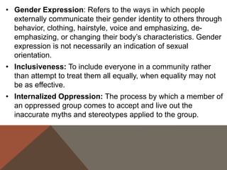 • Gender Expression: Refers to the ways in which people
externally communicate their gender identity to others through
behavior, clothing, hairstyle, voice and emphasizing, deemphasizing, or changing their body’s characteristics. Gender
expression is not necessarily an indication of sexual
orientation.
• Inclusiveness: To include everyone in a community rather
than attempt to treat them all equally, when equality may not
be as effective.

• Internalized Oppression: The process by which a member of
an oppressed group comes to accept and live out the
inaccurate myths and stereotypes applied to the group.

 