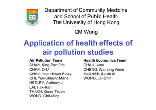Department of Community Medicine
           and School of Public Health
           The University of Hong Kong
                         CM Wong

Application of health effects of
     air pollution studies
 Air Pollution Team        Health Economics Team
 CHAN, King-Pan Eric       CHAU, June
 CHAN, O-U                 CHENG, Wai-Ling Annie
 CHAU, Yuen-Kwan Patsy     McGHEE, Sarah M
 CHI, Yuk-Sheung Marie     WONG, Lai-Chin
 HEDLEY, Anthony J
 LAI, Hak-Kan
 THACH, Quoc-Thuan
 WONG, Chit-Ming
 
