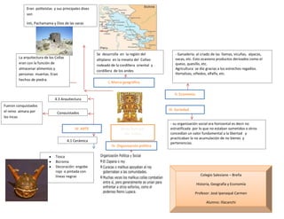 Reino Aymara:
Los Collas
I. Marco geográfico
II. Economía
- Ganadería: al criado de las llamas, vicuñas, alpacas,
vacas, etc. Esto ocasiono productos derivados como el
queso, quesillo, etc.
Agricultura: se dio gracias a los estrechos regadíos.
Hortalizas, viñedos, alfalfa, etc.
III. Sociedad
- su organización social era horizontal es decir no
estratificada por lo que no estaban sometidos a otros
concedían un valor fundamental a la libertad y
practicaban la no acumulación de no bienes y
pertenencias.
- El territorio estuvo dividido en
Mochica norte y sur.
- Estados independientes entre sí,
pero relacionados entre sí. Cada
estado tuvo su capital y centros
menores.
- Estado teocrático y militar.
IV. ARTE
4.1 Cerámica
Conquistados
4.3 Arquitectura
Tosca
Bicroma
Decoración: engobe
rojo o pintada con
líneas negras
IV. Organización política
Se desarrolla en la región del
altiplano en la meseta del Collao
rodeado de la cordillera oriental y
cordillera de los andes
Fueron conquistados
el reino aimara por
los Incas
La arquitectura de los Collas
eran con la función de
almacenar alimentos y
personas muertas. Eran
hechos de piedra.
Eran politeístas y sus principales dises
son
Inti, Pachamama y Dios de las varas
Colegio Salesiano – Breña
Historia, Geografía y Economía
Profesor: José Ipanaqué Carmen
Alumno: Illacanchi