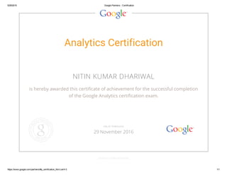 5/29/2015 Google Partners ­ Certification
https://www.google.com/partners/#p_certification_html;cert=3 1/1
Analytics Certification
NITIN KUMAR DHARIWAL
is hereby awarded this certificate of achievement for the successful completion
of the Google Analytics certification exam.
GOOGLE.COM/PARTNERS
VALID THROUGH
29 November 2016
 