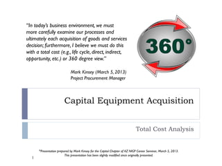 Capital Equipment Acquisition
Total Cost Analysis
*Presentation prepared by Mark Kinsey for the Capitol Chapter of AZ NIGP Career Seminar, March 5, 2013.
This presentation has been slightly modified since originally presented.
1
“In today’s business environment, we must
more carefully examine our processes and
ultimately each acquisition of goods and services
decision; furthermore, I believe we must do this
with a total cost (e.g., life cycle, direct, indirect,
opportunity, etc.) or 360 degree view.”
Mark Kinsey (March 5, 2013)
Project Procurement Manager
 