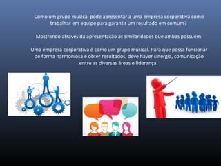 Como um grupo musical pode apresentar a uma empresa corporativa como
trabalhar em equipe para garantir um resultado em comum?
Mostrando através da apresentação as similaridades que ambas possuem.
Uma empresa corporativa é como um grupo musical. Para que possa funcionar
de forma harmoniosa e obter resultados, deve haver sinergia, comunicação
entre as diversas áreas e liderança.
 