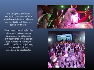 Em um grupo musical é
necessário que cada músico
estude e esteja seguro da sua
apresentação individual em
seu instrumento.
Deve haver comunicação não
só entre os músicos que se
apresentam no palco, mas
principalmente com a equipe
que fica nos bastidores, o
staff, produção, arranjadores,
garantindo assim a
excelência do espetáculo.
 
