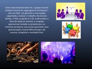 Como toda empresa deve ter, o grupo musical
também precisa de organograma hierárquico ,
com um líder, um gerente e uma equipe
capacitada a realizar o trabalho. No Groove
Samba, o líder ou gestor é o DJ, onde produz a
base de todas as músicas, e a equipe
operacional compõe os produtores e os
ritmistas da bateria, que juntos garantem uma
apresentação musical diferenciada e de
sucesso, atingindo o resultado final.
 