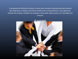  A proposta da Dinâmica Groove é levar este conceito motivacional para dentro 
das empresas e realizar esta força-tarefa com os funcionários e seus gestores, 
através de ensaios, trabalho em equipe e buscando todos juntos um resultado em 
comum.
O sucesso!
 