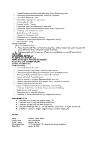 • Financial management of Project including Cash flow & Budget projections.
• Planning and deployment of manpower, material & Equipment.
• Liaison with Designer & Client
• Prepared Drawing as per site requirement.
• Estimate all civil works.
• Preparing Monthly Program.
• Construction Supervision of shore piles, sheet piles.
• Construction Supervision of Basement, Column, Beam, Ramp, Pile etc.
• Monitoring of all laboratory test results.
• Quality Control of all materials.
• Execution of Construction work.
• Quality assurance of materials and works.
• Preparation of Interim Payment Certificate (Departmental billing).
• Sub- contractor’s billing.
Working Project Name:
I have executed below project:
1. Katiadi Model Thana & Thana Apartment (Three story Thana Building, Two story- OC quarter, SI quarter, ASI
quarter & One story Dining building) from footing to plaster work
2. Nina building Apartment (Two basement+13th
story commercial Building) from mat to 2st
basement level.
FOURTH JOB
MURAIBIT BLDG. CONT.CO.LLC
P.O BOX NO.65411, SHARJAH, UAE.
FAX NO. 0097165439841, PHONE NO.0097165439732
Position Hold: CIVIL ENGINEER/ BUILDING
Duration: 10/11/2009 to Now.
Job Responsibility
• Liaison with Designer & Client.
• Prepare detail works Program and Construction work method.
• Financial management of Project including Cash flow & Budget projections.
• Planning and deployment of manpower, material & Equipment.
• Estimate all items & Prepare Quotation.
• Following up on drawings, shop drawings and their approvals.
• Following up on work schedule, work progress and all execution of site works.
• Following up all sub-contractors work.
• Supervision Reinforcement placement, Shuttering and Concreting.
• Coordinate filed activities with design changes and internal scheduling
• Quality Control of all materials.
• Quality assurance of materials and works.
• Preparation of Interim Payment Certificate (Departmental billing).
WORKING PROJECTS
 Construction of G+2 building at Al-Mujarrah,Sharjah, UAE.
 Construction of G+3 building at Al-Muweileh,Sharjah, UAE.
 Construction of G+6 building at Al-Butina,Sharjah, UAE.
 Construction of total eight G.F & G+1 Villa at Al-Rahmania, Sharjah, UAE & Al- Siyouh, Sharjah, UAE.
 G+M offices & warehouses at logistic village at Hamriyah Free Zone Sharjah, UAE.
PROFILE
Name Ramendu Sundar Mridha
Father’s Name Amit Kumar Mridha
Mother’s Name Gita Rani Mridha
Permanent Address Vill+P.O: Kumkhali, P.S: Paikgacha Dist: Khulna, Bangladesh
Date of Birth January 02, 1984.
 