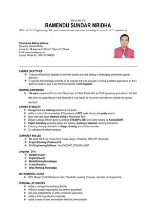 RESUME OF
RAMENDU SUNDAR MRIDHA
(B.Sc. in Civil Engineering, 10+ year’s construction experience including 4+ years U.A.E. experience)
Present and Mailing address:
Ramendu Sundar Mridha
House No: 24, Avenue-2, Block-C, Mirpur-13, Dhaka.
Email: ramendukuet@gmail.com
Contact Mobile No: +8801911064325
CARRER OBJECTIVES
 To be an efficient Civil Engineer to serve the country and hard working in challenging environment against
pressure.
 To provide the knowledge and skills so far acquired and to be acquired in various qualitative applications so that I
build my career in such a way that I can become a Civil Engineer.
WORKING EXPERIENCE
 10+ years’ experience Construction Department and Real Estate field, as Civil Engineering application in that field
that make me great efficient in that field what is very helpful for my carrier and make me confident as positive
approach.
CARRER STRENGTH
 Management and planning schedule of civil works.
 Ability to control of time schedule. Ø Supervision of RCC works directly and quality control.
 Have clear idea about electrical wiring at Real Estate field.
 Design buildings different parts by software STAADPro.2007 and visible drawing by AutoCAD2007.
 Expert estimating according design and drawing. Costing of materials checking and control.
 Checking of wrong information in design, drawing, and architectural view.
 Co-ordinates the different projects.
COMPUTER SKILLED
 MS Word, MS Excel. Power Point, Cover Design. Photoshop .Office XP, Windows7,
 Project Planning: Primavera P3.
 Civil Engineering Software: AutoCAD2007, STAADPro.2007.
Language Skills
 Bengali (Fluent)
 English(Fluent)
 Hindi(Working Knowledge)
 Arabic(Practice)
 Urdu (Working Knowledge)
INSTRUMENTAL USAGE
 GPS, Meager (Earth Resistance Test), Theodolite, Leveling, Compass, and other civil equipments.
PERSONAL ATTRIBUTES
 Ability to manage time and being flexible.
 Willing to accepts responsibility and perform accordingly.
 Can work independently or within a minimum supervision.
 Ability to think logically and analytically.
 Ability to works in team and maintain effective communication.
 