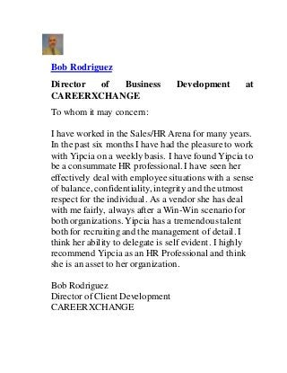Bob Rodriguez
Director of Business Development at
CAREERXCHANGE
To whom it may concern:
I have worked in the Sales/HR Arena for many years.
In the past six months I have had the pleasureto work
with Yipcia on a weekly basis. I have found Yipcia to
be a consummate HR professional. I have seen her
effectively deal with employee situations with a sense
of balance, confidentiality, integrity and the utmost
respect for the individual. As a vendor she has deal
with me fairly, always after a Win-Win scenario for
both organizations. Yipcia has a tremendoustalent
both for recruiting and the management of detail. I
think her ability to delegate is self evident. I highly
recommend Yipcia as an HR Professional and think
she is an asset to her organization.
Bob Rodriguez
Director of Client Development
CAREERXCHANGE
 