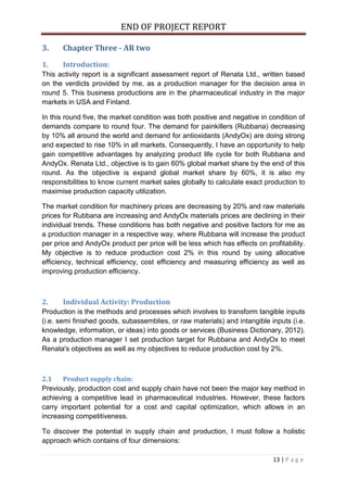 END OF PROJECT REPORT
13 | P a g e
3. Chapter Three - AR two
1. Introduction:
This activity report is a significant assessment report of Renata Ltd., written based
on the verdicts provided by me, as a production manager for the decision area in
round 5. This business productions are in the pharmaceutical industry in the major
markets in USA and Finland.
In this round five, the market condition was both positive and negative in condition of
demands compare to round four. The demand for painkillers (Rubbana) decreasing
by 10% all around the world and demand for antioxidants (AndyOx) are doing strong
and expected to rise 10% in all markets. Consequently, I have an opportunity to help
gain competitive advantages by analyzing product life cycle for both Rubbana and
AndyOx. Renata Ltd., objective is to gain 60% global market share by the end of this
round. As the objective is expand global market share by 60%, it is also my
responsibilities to know current market sales globally to calculate exact production to
maximise production capacity utilization.
The market condition for machinery prices are decreasing by 20% and raw materials
prices for Rubbana are increasing and AndyOx materials prices are declining in their
individual trends. These conditions has both negative and positive factors for me as
a production manager in a respective way, where Rubbana will increase the product
per price and AndyOx product per price will be less which has effects on profitability.
My objective is to reduce production cost 2% in this round by using allocative
efficiency, technical efficiency, cost efficiency and measuring efficiency as well as
improving production efficiency.
2. Individual Activity: Production
Production is the methods and processes which involves to transform tangible inputs
(i.e. semi finished goods, subassemblies, or raw materials) and intangible inputs (i.e.
knowledge, information, or ideas) into goods or services (Business Dictionary, 2012).
As a production manager I set production target for Rubbana and AndyOx to meet
Renata's objectives as well as my objectives to reduce production cost by 2%.
2.1 Product supply chain:
Previously, production cost and supply chain have not been the major key method in
achieving a competitive lead in pharmaceutical industries. However, these factors
carry important potential for a cost and capital optimization, which allows in an
increasing competitiveness.
To discover the potential in supply chain and production, I must follow a holistic
approach which contains of four dimensions:
 