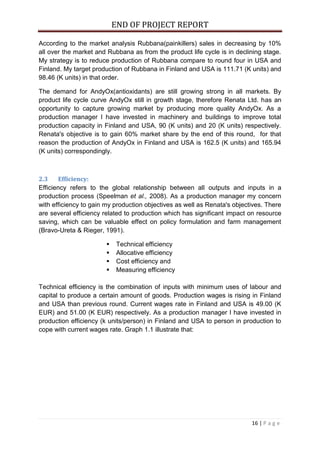 END OF PROJECT REPORT
16 | P a g e
According to the market analysis Rubbana(painkillers) sales in decreasing by 10%
all over the market and Rubbana as from the product life cycle is in declining stage.
My strategy is to reduce production of Rubbana compare to round four in USA and
Finland. My target production of Rubbana in Finland and USA is 111.71 (K units) and
98.46 (K units) in that order.
The demand for AndyOx(antioxidants) are still growing strong in all markets. By
product life cycle curve AndyOx still in growth stage, therefore Renata Ltd. has an
opportunity to capture growing market by producing more quality AndyOx. As a
production manager I have invested in machinery and buildings to improve total
production capacity in Finland and USA, 90 (K units) and 20 (K units) respectively.
Renata's objective is to gain 60% market share by the end of this round, for that
reason the production of AndyOx in Finland and USA is 162.5 (K units) and 165.94
(K units) correspondingly.
2.3 Efficiency:
Efficiency refers to the global relationship between all outputs and inputs in a
production process (Speelman et al., 2008). As a production manager my concern
with efficiency to gain my production objectives as well as Renata's objectives. There
are several efficiency related to production which has significant impact on resource
saving, which can be valuable effect on policy formulation and farm management
(Bravo-Ureta & Rieger, 1991).
 Technical efficiency
 Allocative efficiency
 Cost efficiency and
 Measuring efficiency
Technical efficiency is the combination of inputs with minimum uses of labour and
capital to produce a certain amount of goods. Production wages is rising in Finland
and USA than previous round. Current wages rate in Finland and USA is 49.00 (K
EUR) and 51.00 (K EUR) respectively. As a production manager I have invested in
production efficiency (k units/person) in Finland and USA to person in production to
cope with current wages rate. Graph 1.1 illustrate that:
 