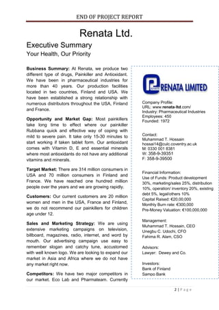 END OF PROJECT REPORT
2 | P a g e
Renata Ltd.
Executive Summary
Your Health, Our Priority
Business Summary: At Renata, we produce two
different type of drugs, Painkiller and Antioxidant.
We have been in pharmaceutical industries for
more than 40 years. Our production facilities
located in two countries, Finland and USA. We
have been established a strong relationship with
numerous distributors throughout the USA, Finland
and France.
Opportunity and Market Gap: Most painkillers
take long time to effect where our painkiller
Rubbana quick and effective way of coping with
mild to severe pain. It take only 15-30 minutes to
start working if taken tablet form. Our antioxidant
comes with Vitamin D, E and essential minerals
where most antioxidants do not have any additional
vitamins and minerals.
Target Market: There are 314 million consumers in
USA and 70 million consumers in Finland and
France. We have reached one hundred million
people over the years and we are growing rapidly.
Customers: Our current customers are 20 million
women and men in the USA, France and Finland,
we do not recommend our painkillers for children
age under 12.
Sales and Marketing Strategy: We are using
extensive marketing campaigns on television,
billboard, magazines, radio, internet, and word by
mouth. Our advertising campaign use easy to
remember slogan and catchy tune, accustomed
with well known logo. We are looking to expand our
market in Asia and Africa where we do not have
any market right now.
Competitors: We have two major competitors in
our market. Eco Lab and Pharmateam. Currently
Company Profile:
URL: www.renata-ltd.com/
Industry: Pharmaceutical Industries
Employees: 450
Founded: 1972
Contact:
Muhammad T. Hossain
hossai14@culc.coventry.ac.uk
M: 0330 001 8381
W: 358-9-39351
F: 358-9-39500
Financial Information:
Use of Funds: Product development
30%, marketing/sales 25%, distribution
10%, operation/ inventory 20%, existing
debt 5%, legal/others 10%
Capital Raised: €20,00,000
Monthly Burn rate: €300,000
Pre-Money Valuation: €100,000,000
Management:
Muhammad T. Hossain, CEO
Unegbu C. Udochi, CFO
Fahima R. Alam, CSO
Advisors:
Lawyer: Dewey and Co.
Investors:
Bank of Finland
Sampo Bank
 
