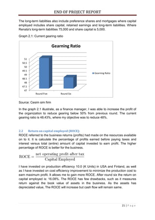 END OF PROJECT REPORT
21 | P a g e
The long-term liabilities also include preference shares and mortgages where capital
employed includes share capital, retained earnings and long-term liabilities. Where
Renata's long-term liabilities 75,000 and share capital is 5,000.
Graph 2.1: Current gearing ratio
Source: Cesim sim firm
In the graph 2.1 illustrate, as a finance manager, I was able to increase the profit of
the organization to reduce gearing below 50% from previous round. The current
gearing ratio is 48.43%, where my objective was to reduce 48%.
2.2 Return on capital employed (ROCE):
ROCE referred to the business returns (profits) had made on the resources available
on to it. It is calculate the percentage of profits earned before paying taxes and
interest versus total (entire) amount of capital invested to earn profit. The higher
percentage of ROCE is better for the business.
I have invested on production efficiency 10.0 (K Units) in USA and Finland, as well
as I have invested on cost efficiency improvement to minimize the production cost to
earn maximum profit. It allows me to gain more ROCE. After round six the return on
capital employed is: 16.08%. The ROCE has few drawbacks, such as it measures
return against the book value of assets in the business. As the assets has
depreciated value, The ROCE will increase but cash flow will remain same.
47
47.5
48
48.5
49
49.5
50
50.5
51
Round Five Round Six
Gearning Ratio
Gearning Ratio
 