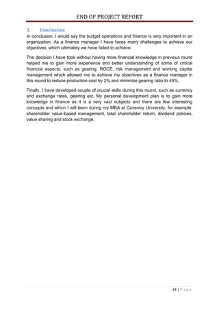 END OF PROJECT REPORT
24 | P a g e
3. Conclusion:
In conclusion, I would say the budget operations and finance is very important in an
organization. As a finance manager I have faces many challenges to achieve our
objectives, which ultimately we have failed to achieve.
The decision I have took without having more financial knowledge in previous round
helped me to gain more experience and better understanding of some of critical
financial aspects, such as gearing, ROCE, risk management and working capital
management which allowed me to achieve my objectives as a finance manager in
this round to reduce production cost by 2% and minimize gearing ratio to 48%.
Finally, I have developed couple of crucial skills during this round, such as currency
and exchange rates, gearing etc. My personal development plan is to gain more
knowledge in finance as it is a very vast subjects and there are few interesting
concepts and which I will learn during my MBA at Coventry University, for example:
shareholder value-based management, total shareholder return, dividend policies,
value sharing and stock exchange.
 