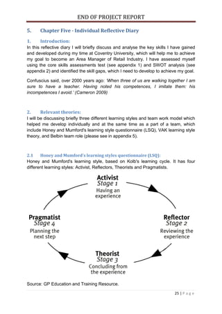 END OF PROJECT REPORT
25 | P a g e
5. Chapter Five - Individual Reflective Diary
1. Introduction:
In this reflective diary I will briefly discuss and analyse the key skills I have gained
and developed during my time at Coventry University, which will help me to achieve
my goal to become an Area Manager of Retail Industry. I have assessed myself
using the core skills assessments test (see appendix 1) and SWOT analysis (see
appendix 2) and identified the skill gaps, which I need to develop to achieve my goal.
Confuscius said, over 2000 years ago: ‘When three of us are walking together I am
sure to have a teacher. Having noted his competences, I imitate them: his
incompetences I avoid.’ (Cameron 2009)
2. Relevant theories:
I will be discussing briefly three different learning styles and team work model which
helped me develop individually and at the same time as a part of a team, which
include Honey and Mumford's learning style questionnaire (LSQ), VAK learning style
theory, and Belbin team role (please see in appendix 5).
2.1 Honey and Mumford's learning styles questionnaire (LSQ):
Honey and Mumford's learning style, based on Kolb's learning cycle. It has four
different learning styles: Activist, Reflectors, Theorists and Pragmatists.
Source: GP Education and Training Resource.
 