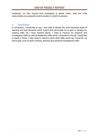 END OF PROJECT REPORT
29 | P a g e
employers, as they require their employees to speak, listen, read and write
resourcefully as successful communication is vital for business.
5. Conclusion:
In conclusion, I would like to say, I was able to identify the most important areas of
learning and took decisions which actions that will enable me to gain or develop my
existing skills. As I have mention above, I need to improve my research and
investigative skills as well as leadership skills which I required for the job I would like
to apply in future. I also need to improve some other skills which are crucial for my
future goal, such as team working, learning and personal management skills.
 