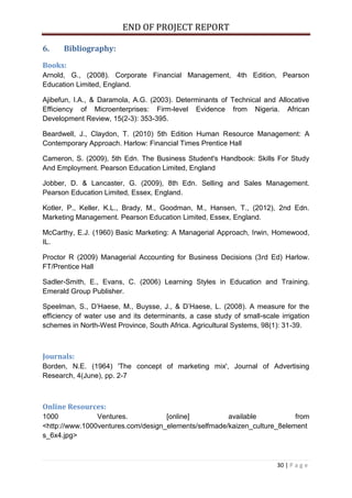 END OF PROJECT REPORT
30 | P a g e
6. Bibliography:
Books:
Arnold, G., (2008). Corporate Financial Management, 4th Edition, Pearson
Education Limited, England.
Ajibefun, I.A., & Daramola, A.G. (2003). Determinants of Technical and Allocative
Efficiency of Microenterprises: Firm-level Evidence from Nigeria. African
Development Review, 15(2-3): 353-395.
Beardwell, J., Claydon, T. (2010) 5th Edition Human Resource Management: A
Contemporary Approach. Harlow: Financial Times Prentice Hall
Cameron, S. (2009), 5th Edn. The Business Student's Handbook: Skills For Study
And Employment. Pearson Education Limited, England
Jobber, D. & Lancaster, G. (2009), 8th Edn. Selling and Sales Management.
Pearson Education Limited, Essex, England.
Kotler, P., Keller, K.L., Brady, M., Goodman, M., Hansen, T., (2012), 2nd Edn.
Marketing Management. Pearson Education Limited, Essex, England.
McCarthy, E.J. (1960) Basic Marketing: A Managerial Approach, Irwin, Homewood,
IL.
Proctor R (2009) Managerial Accounting for Business Decisions (3rd Ed) Harlow.
FT/Prentice Hall
Sadler-Smith, E., Evans, C. (2006) Learning Styles in Education and Training.
Emerald Group Publisher.
Speelman, S., D’Haese, M., Buysse, J., & D’Haese, L. (2008). A measure for the
efficiency of water use and its determinants, a case study of small-scale irrigation
schemes in North-West Province, South Africa. Agricultural Systems, 98(1): 31-39.
Journals:
Borden, N.E. (1964) 'The concept of marketing mix', Journal of Advertising
Research, 4(June), pp. 2-7
Online Resources:
1000 Ventures. [online] available from
<http://www.1000ventures.com/design_elements/selfmade/kaizen_culture_8element
s_6x4.jpg>
 