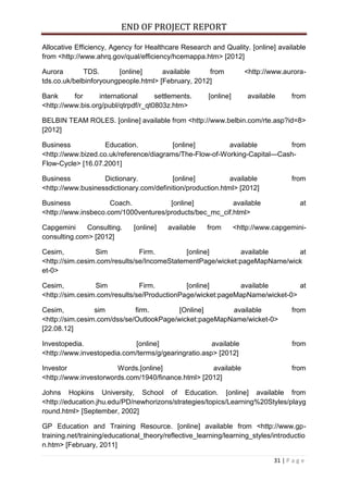 END OF PROJECT REPORT
31 | P a g e
Allocative Efficiency, Agency for Healthcare Research and Quality. [online] available
from <http://www.ahrq.gov/qual/efficiency/hcemappa.htm> [2012]
Aurora TDS. [online] available from <http://www.aurora-
tds.co.uk/belbinforyoungpeople.html> [February, 2012]
Bank for international settlements. [online] available from
<http://www.bis.org/publ/qtrpdf/r_qt0803z.htm>
BELBIN TEAM ROLES. [online] available from <http://www.belbin.com/rte.asp?id=8>
[2012]
Business Education. [online] available from
<http://www.bized.co.uk/reference/diagrams/The-Flow-of-Working-Capital---Cash-
Flow-Cycle> [16.07.2001]
Business Dictionary. [online] available from
<http://www.businessdictionary.com/definition/production.html> [2012]
Business Coach. [online] available at
<http://www.insbeco.com/1000ventures/products/bec_mc_cif.html>
Capgemini Consulting. [online] available from <http://www.capgemini-
consulting.com> [2012]
Cesim, Sim Firm. [online] available at
<http://sim.cesim.com/results/se/IncomeStatementPage/wicket:pageMapName/wick
et-0>
Cesim, Sim Firm. [online] available at
<http://sim.cesim.com/results/se/ProductionPage/wicket:pageMapName/wicket-0>
Cesim, sim firm. [Online] available from
<http://sim.cesim.com/dss/se/OutlookPage/wicket:pageMapName/wicket-0>
[22.08.12]
Investopedia. [online] available from
<http://www.investopedia.com/terms/g/gearingratio.asp> [2012]
Investor Words.[online] available from
<http://www.investorwords.com/1940/finance.html> [2012]
Johns Hopkins University, School of Education. [online] available from
<http://education.jhu.edu/PD/newhorizons/strategies/topics/Learning%20Styles/playg
round.html> [September, 2002]
GP Education and Training Resource. [online] available from <http://www.gp-
training.net/training/educational_theory/reflective_learning/learning_styles/introductio
n.htm> [February, 2011]
 
