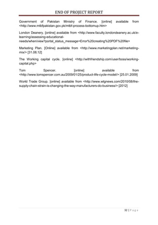 END OF PROJECT REPORT
32 | P a g e
Government of Pakistan Ministry of Finance. [online] available from
<http://www.mtbfpakistan.gov.pk/mtbf-process-bottomup.htm>
London Deanery. [online] available from <http://www.faculty.londondeanery.ac.uk/e-
learning/assessing-educational-
needs/when/view?portal_status_message=Error%20creating%20PDF%20file>
Marketing Plan. [Online] available from <http://www.marketingplan.net/marketing-
mix/> [31.08.12]
The Working capital cycle. [online] <http://withfriendship.com/user/boss/working-
capital.php>
Tom Spencer. [online] available from
<http://www.tomspencer.com.au/2009/01/25/product-life-cycle-model/> [25.01.2009]
World Trade Group. [online] available from <http://www.wtgnews.com/2010/08/the-
supply-chain-strain-is-changing-the-way-manufacturers-do-business/> [2012]
 