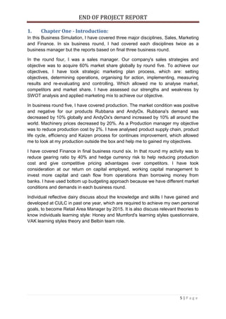 END OF PROJECT REPORT
5 | P a g e
1. Chapter One - Introduction:
In this Business Simulation, I have covered three major disciplines, Sales, Marketing
and Finance. In six business round, I had covered each disciplines twice as a
business manager but the reports based on final three business round.
In the round four, I was a sales manager. Our company's sales strategies and
objective was to acquire 60% market share globally by round five. To achieve our
objectives, I have took strategic marketing plan process, which are: setting
objectives, determining operations, organising for action, implementing, measuring
results and re-evaluating and controlling. Which allowed me to analyse market,
competitors and market share. I have assessed our strengths and weakness by
SWOT analysis and applied marketing mix to achieve our objective.
In business round five, I have covered production. The market condition was positive
and negative for our products Rubbana and AndyOx. Rubbana's demand was
decreased by 10% globally and AndyOx's demand increased by 10% all around the
world. Machinery prices decreased by 20%. As a Production manager my objective
was to reduce production cost by 2%. I have analysed product supply chain, product
life cycle, efficiency and Kaizen process for continues improvement, which allowed
me to look at my production outside the box and help me to gained my objectives.
I have covered Finance in final business round six. In that round my activity was to
reduce gearing ratio by 40% and hedge currency risk to help reducing production
cost and give competitive pricing advantages over competitors. I have took
consideration at our return on capital employed, working capital management to
invest more capital and cash flow from operations than borrowing money from
banks. I have used bottom up budgeting approach because we have different market
conditions and demands in each business round.
Individual reflective dairy discuss about the knowledge and skills I have gained and
developed at CULC in past one year, which are required to achieve my own personal
goals, to become Retail Area Manager by 2015. It is also discuss relevant theories to
know individuals learning style: Honey and Mumford's learning styles questionnaire,
VAK learning styles theory and Belbin team role.
 