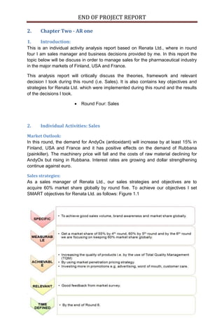 END OF PROJECT REPORT
6 | P a g e
2. Chapter Two - AR one
1. Introduction:
This is an individual activity analysis report based on Renata Ltd., where in round
four I am sales manager and business decisions provided by me. In this report the
topic below will be discuss in order to manage sales for the pharmaceutical industry
in the major markets of Finland, USA and France.
This analysis report will critically discuss the theories, framework and relevant
decision I took during this round (i.e. Sales). It is also contains key objectives and
strategies for Renata Ltd. which were implemented during this round and the results
of the decisions I took.
 Round Four: Sales
2. Individual Activities: Sales
Market Outlook:
In this round, the demand for AndyOx (antioxidant) will increase by at least 15% in
Finland, USA and France and it has positive effects on the demand of Rubbana
(painkiller). The machinery price will fall and the costs of raw material declining for
AndyOx but rising in Rubbana. Interest rates are growing and dollar strengthening
continue against euro.
Sales strategies:
As a sales manager of Renata Ltd., our sales strategies and objectives are to
acquire 60% market share globally by round five. To achieve our objectives I set
SMART objectives for Renata Ltd. as follows: Figure 1.1
 