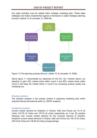 END OF PROJECT REPORT
7 | P a g e
Any sales activities must be related within strategic marketing plan. These sales
strategies and tactics implemented against a framework is called 'strategic planning
process' (Jobber, D. & Lancaster, G. 2009:48).
Figure 1.2 The planning process (Source: Jobber, D. & Lancaster, G. 2009)
Above figure 1.1 demonstrate our objectives for the firm. As I mention above, our
objective to gain 55% market share within round 4 and 60% market share within
round 5 and keep the market share in round 6 by increasing product quality and
marketing mix.
Situation analysis:
The situation analysis is the precise content in preparing marketing plan which
required internal and external audit (i.e. SWOT analysis).
Competitor analysis:
Current market demand for Rubbana in Finland, USA and France are 72.14 (K
Units), 210.76 (K Units) and 107.54 (K Units) respectively as it has 5% positive
influence over current market demand for the increase demand of AndyOx.
AndyOx's current market demand in Finland, USA and France are 140.10 (K Units),
278.44 (K Units) and 136.56 (K Units) correspondingly.
 