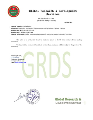 Global Research & Development
Services
MEMBERSHIP LETTER
(To Whom It May Concern)
13-Oct-2016
Name of Member: Nadia Fareed
Affiliation: Researcher , Univetsity Of Management And Technology Pakistan, Pakistan
Membership ID: GAHSSR-M16148
Membership Category: Life-Time
Name of Association: Global Association for Humanities and Social Science Research (GAHSSR)
This letter is to certify that the above mentioned person is the life-time member of this scholarly
association.
We hope that the member will contribute hisher ideas, experience and knowledge for the growth of this
association.
Sincerely Yours,
Dr. D Lazarus
Conference Secretariat,
www.grdsweb.com
Email: info@grdsweb.com
 