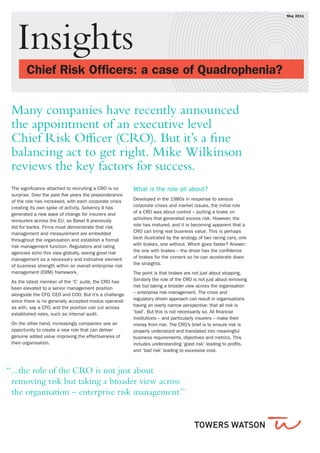 Insights
	 Chief Risk Officers: a case of Quadrophenia?	     
May 2011  
The significance attached to recruiting a CRO is no
surprise. Over the past five years the preponderance
of the role has increased, with each corporate crisis
creating its own spike of activity. Solvency II has
generated a new wave of change for insurers and
reinsurers across the EU, as Basel II previously
did for banks. Firms must demonstrate that risk
management and measurement are embedded
throughout the organisation and establish a formal
risk management function. Regulators and rating
agencies echo this view globally, seeing good risk
management as a necessary and indicative element
of business strength within an overall enterprise risk
management (ERM) framework.
As the latest member of the ‘C’ suite, the CRO has
been elevated to a senior management position
alongside the CFO, CEO and COO. But it’s a challenge
since there is no generally accepted modus operandi
as with, say a CFO, and the position can cut across
established roles, such as internal audit.
On the other hand, increasingly companies see an
opportunity to create a new role that can deliver
genuine added value improving the effectiveness of
their organisation.
What is the role all about?
Developed in the 1980s in response to various
corporate crises and market issues, the initial role
of a CRO was about control – putting a brake on
activities that generated excess risk. However, the
role has matured, and it is becoming apparent that a
CRO can bring real business value. This is perhaps
best illustrated by the analogy of two racing cars, one
with brakes, one without. Which goes faster? Answer:
the one with brakes – the driver has the confidence
of brakes for the corners so he can accelerate down
the straights.
The point is that brakes are not just about stopping.
Similarly the role of the CRO is not just about removing
risk but taking a broader view across the organisation
– enterprise risk management. The crisis and
regulatory driven approach can result in organisations
having an overly narrow perspective: that all risk is
‘bad’. But this is not necessarily so. All financial
institutions – and particularly insurers – make their
money from risk. The CRO’s brief is to ensure risk is
properly understood and translated into meaningful
business requirements, objectives and metrics. This
includes understanding ‘good risk’ leading to profits,
and ‘bad risk’ leading to excessive cost.
Many companies have recently announced
the appointment of an executive level
Chief Risk Officer (CRO). But it’s a fine
balancing act to get right. Mike Wilkinson
reviews the key factors for success.
““...the role of the CRO is not just about
removing risk but taking a broader view across
the organisation – enterprise risk management.”
 
