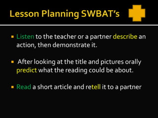  Listen to the teacher or a partner describe an
action, then demonstrate it.
 After looking at the title and pictures orally
predict what the reading could be about.
 Read a short article and retell it to a partner
 