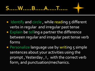  Identify and circle , while reading 5 different
verbs in regular and irregular past tense
 Explain be telling a partner the difference
between regular and irregular past tense verb
forms
 Personalize language use by writing 5 simple
sentences about your activities using the
prompt ,Yesterday , I , with the correct verb
form, and punctuation/mechanics.
 