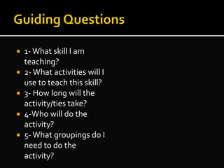  1-What skill I am
teaching?
 2-What activities will I
use to teach this skill?
 3- How long will the
activity/ties take?
 4-Who will do the
activity?
 5-What groupings do I
need to do the
activity?
 