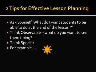  Ask yourself: What do I want students to be
able to do at the end of the lesson?”
 Think Observable – what do you want to see
them doing?
 Think Specific
 For example……
 