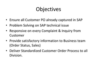Objectives
• Ensure all Customer PO already captured in SAP
• Problem Solving on SAP technical issue
• Responsive on every Complaint & Inquiry from
Customer
• Provide satisfactory information to Business team
(Order Status, Sales)
• Deliver Standardized Customer Order Process to all
Division.
 