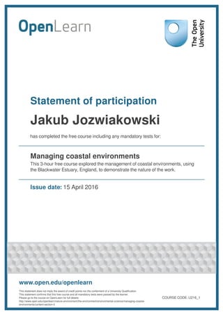 Statement of participation
Jakub Jozwiakowski
has completed the free course including any mandatory tests for:
Managing coastal environments
This 3-hour free course explored the management of coastal environments, using
the Blackwater Estuary, England, to demonstrate the nature of the work.
Issue date: 15 April 2016
www.open.edu/openlearn
This statement does not imply the award of credit points nor the conferment of a University Qualification.
This statement confirms that this free course and all mandatory tests were passed by the learner.
Please go to the course on OpenLearn for full details:
http://www.open.edu/openlearn/nature-environment/the-environment/environmental-science/managing-coastal-
environments/content-section-0
COURSE CODE: U216_1
 
