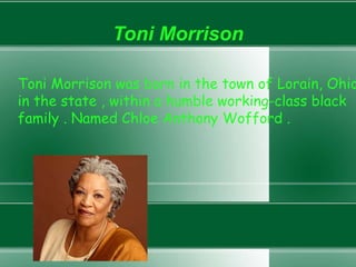 Toni Morrison
Toni Morrison was born in the town of Lorain, Ohio
in the state , within a humble working-class black
family . Named Chloe Anthony Wofford .
 